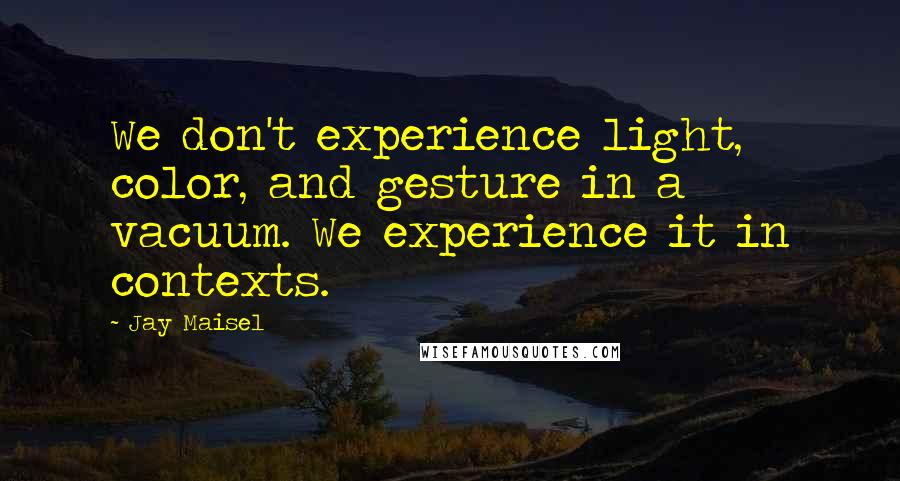 Jay Maisel Quotes: We don't experience light, color, and gesture in a vacuum. We experience it in contexts.