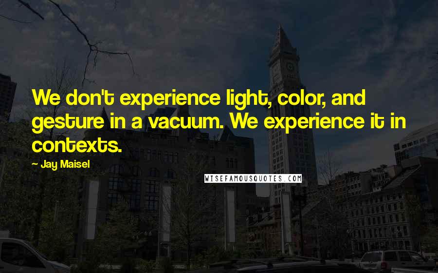 Jay Maisel Quotes: We don't experience light, color, and gesture in a vacuum. We experience it in contexts.