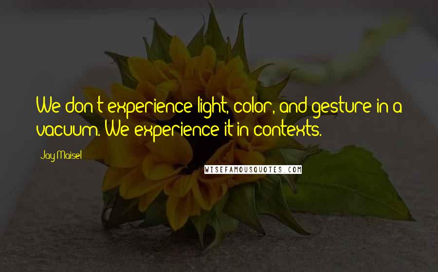 Jay Maisel Quotes: We don't experience light, color, and gesture in a vacuum. We experience it in contexts.