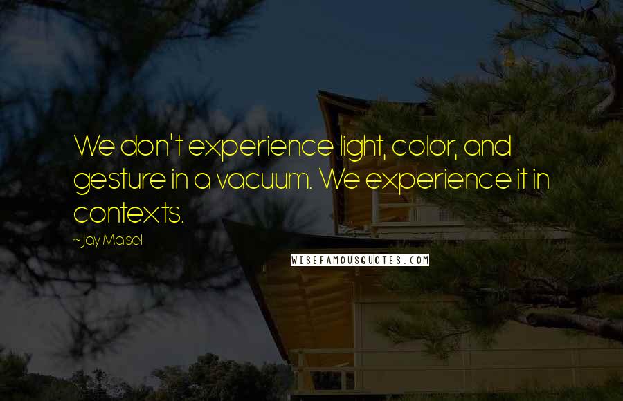 Jay Maisel Quotes: We don't experience light, color, and gesture in a vacuum. We experience it in contexts.