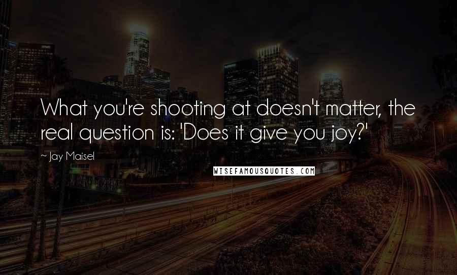 Jay Maisel Quotes: What you're shooting at doesn't matter, the real question is: 'Does it give you joy?'