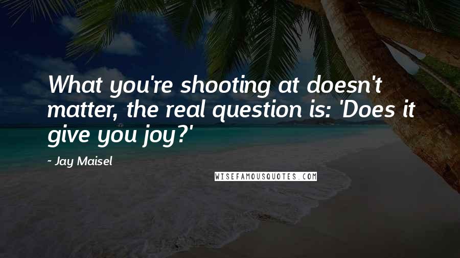 Jay Maisel Quotes: What you're shooting at doesn't matter, the real question is: 'Does it give you joy?'