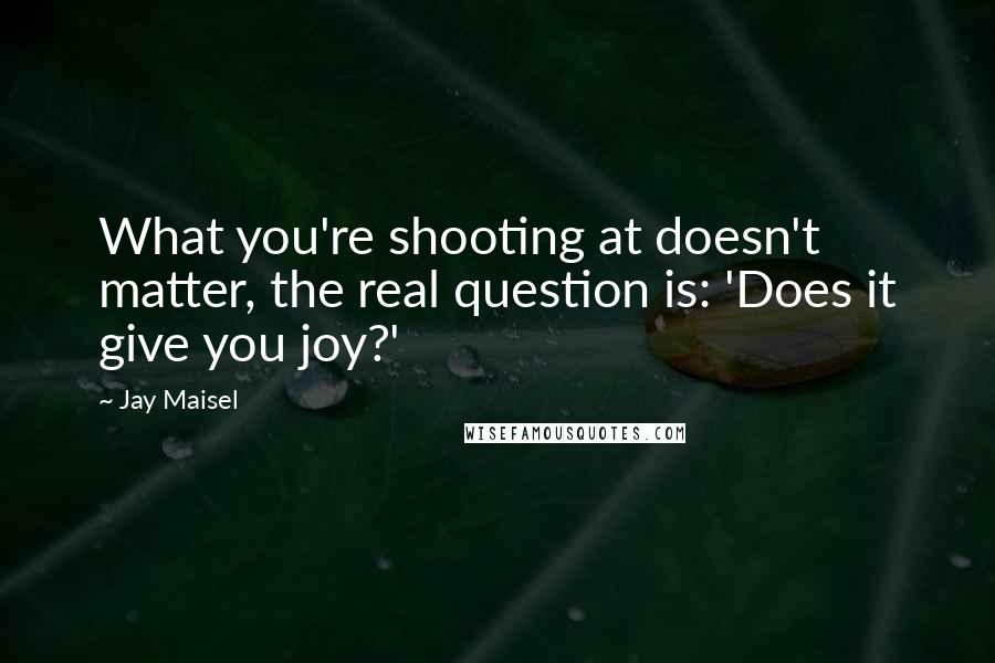 Jay Maisel Quotes: What you're shooting at doesn't matter, the real question is: 'Does it give you joy?'