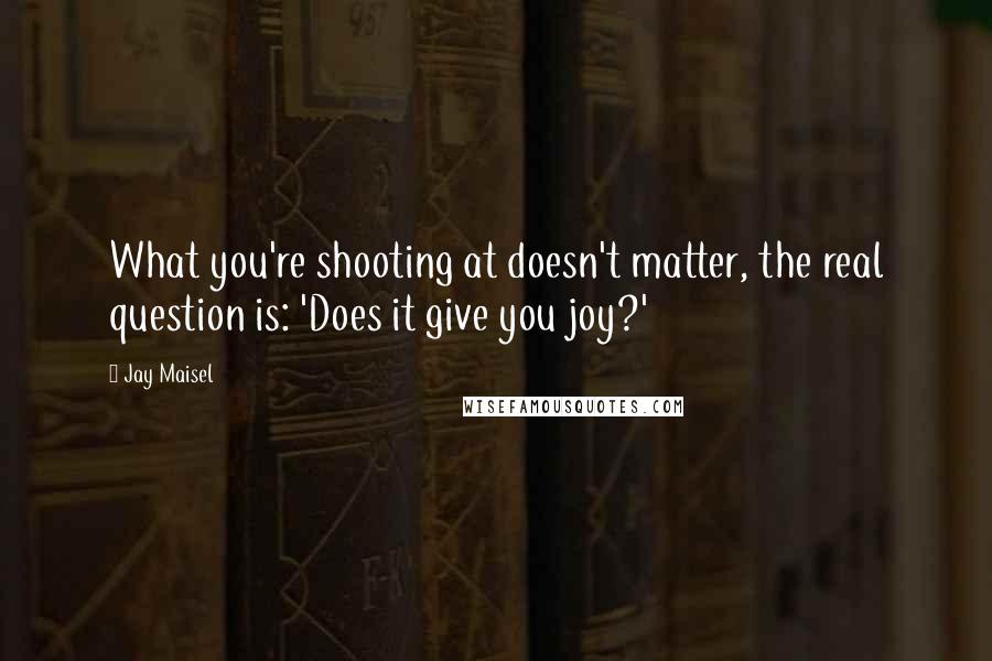 Jay Maisel Quotes: What you're shooting at doesn't matter, the real question is: 'Does it give you joy?'