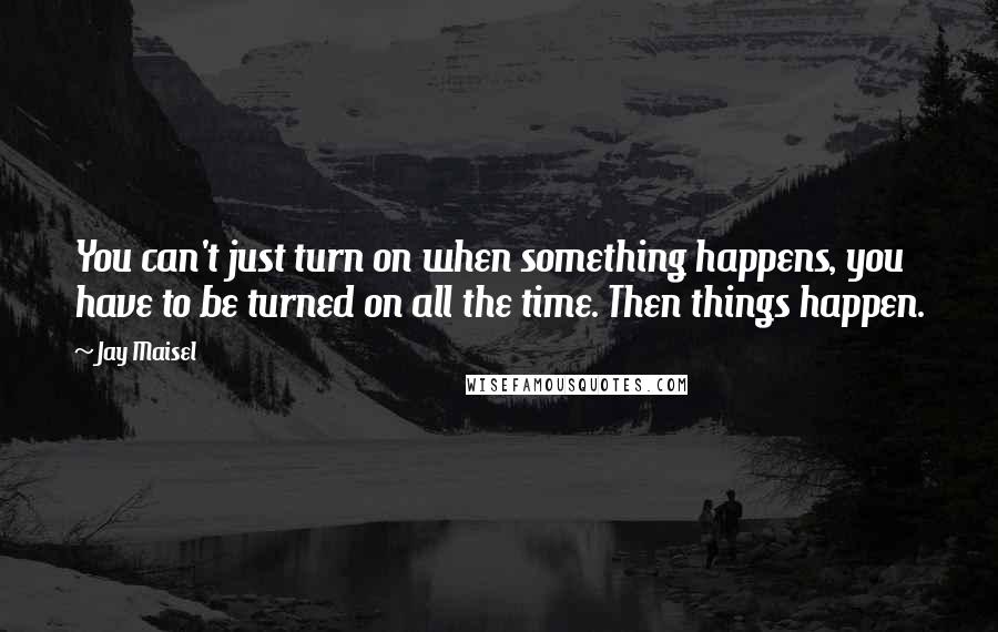 Jay Maisel Quotes: You can't just turn on when something happens, you have to be turned on all the time. Then things happen.