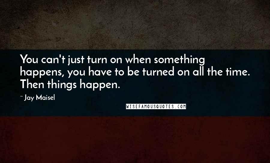 Jay Maisel Quotes: You can't just turn on when something happens, you have to be turned on all the time. Then things happen.