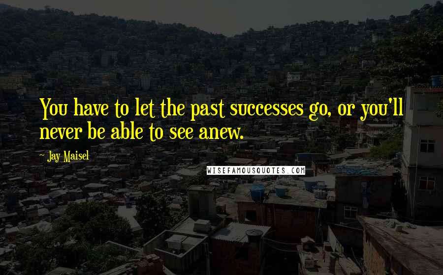 Jay Maisel Quotes: You have to let the past successes go, or you'll never be able to see anew.