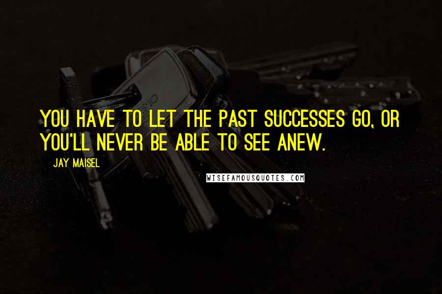 Jay Maisel Quotes: You have to let the past successes go, or you'll never be able to see anew.