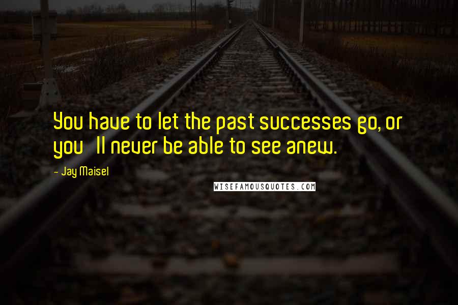 Jay Maisel Quotes: You have to let the past successes go, or you'll never be able to see anew.