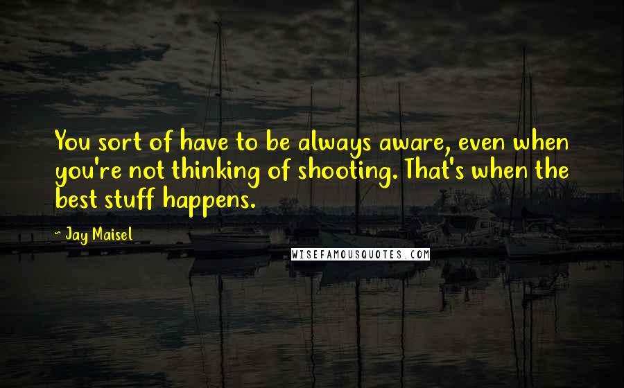 Jay Maisel Quotes: You sort of have to be always aware, even when you're not thinking of shooting. That's when the best stuff happens.