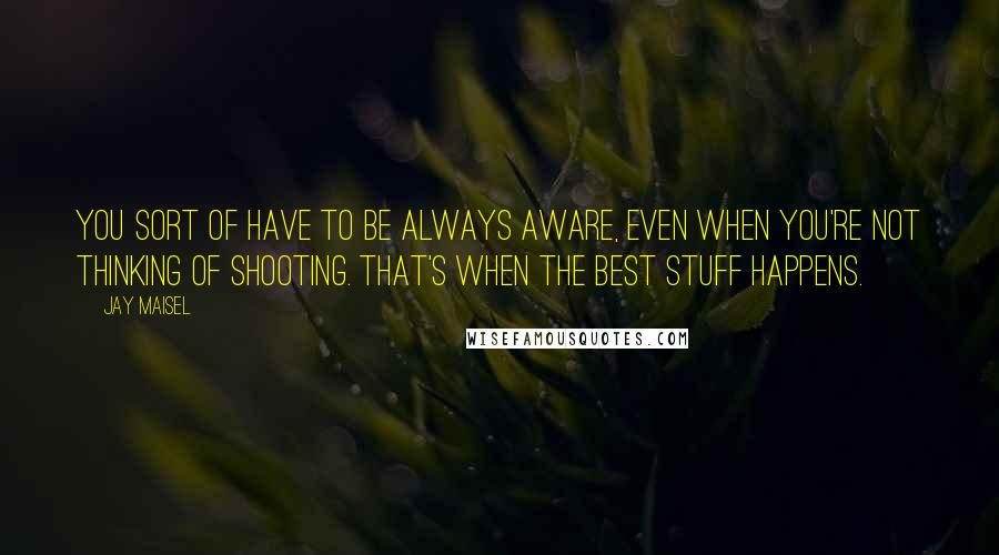 Jay Maisel Quotes: You sort of have to be always aware, even when you're not thinking of shooting. That's when the best stuff happens.