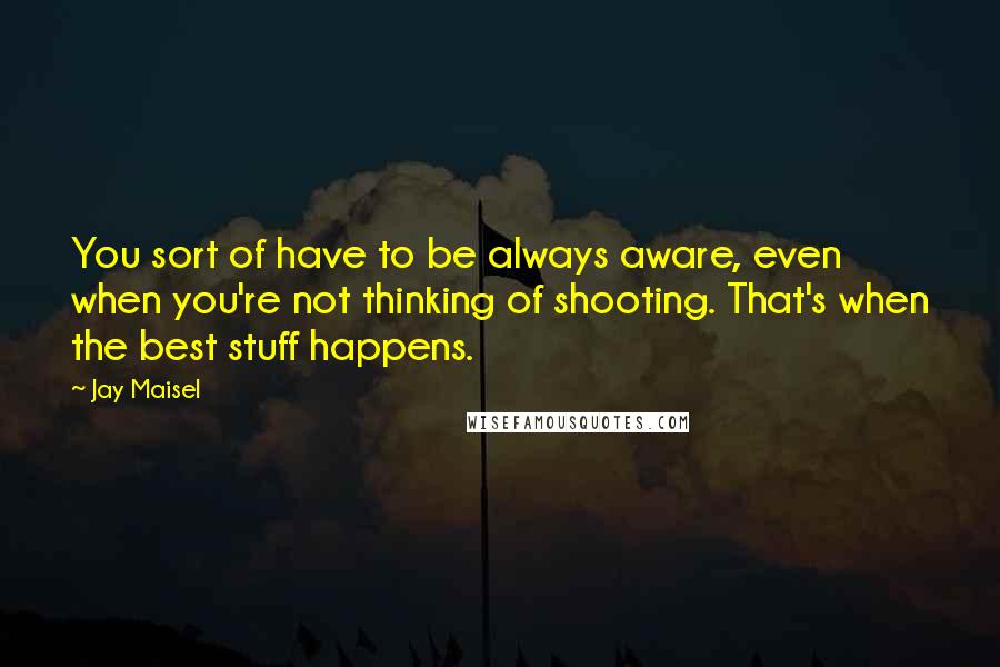 Jay Maisel Quotes: You sort of have to be always aware, even when you're not thinking of shooting. That's when the best stuff happens.