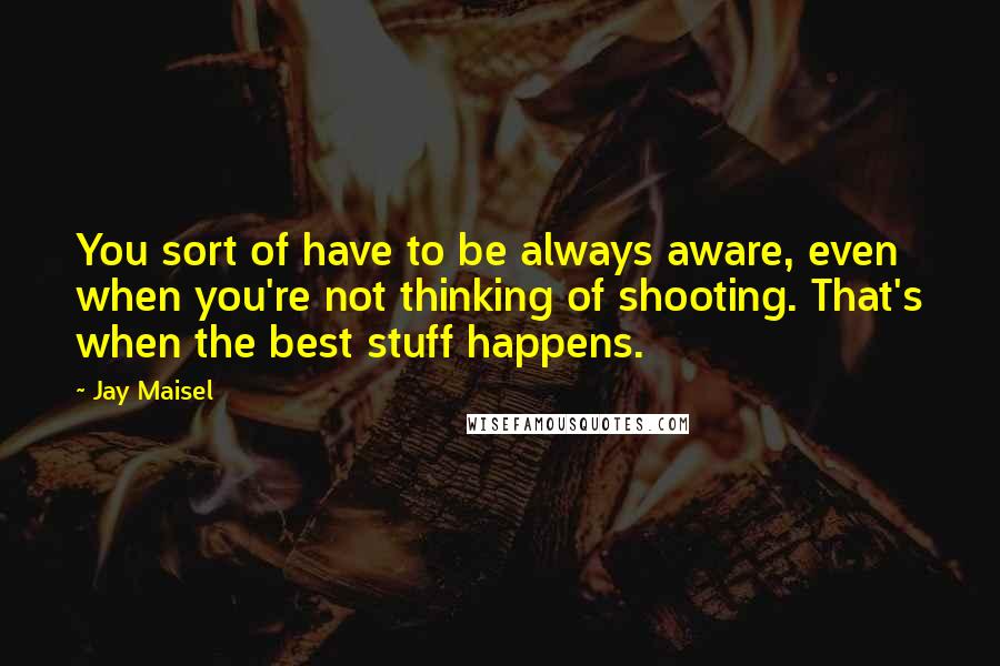 Jay Maisel Quotes: You sort of have to be always aware, even when you're not thinking of shooting. That's when the best stuff happens.