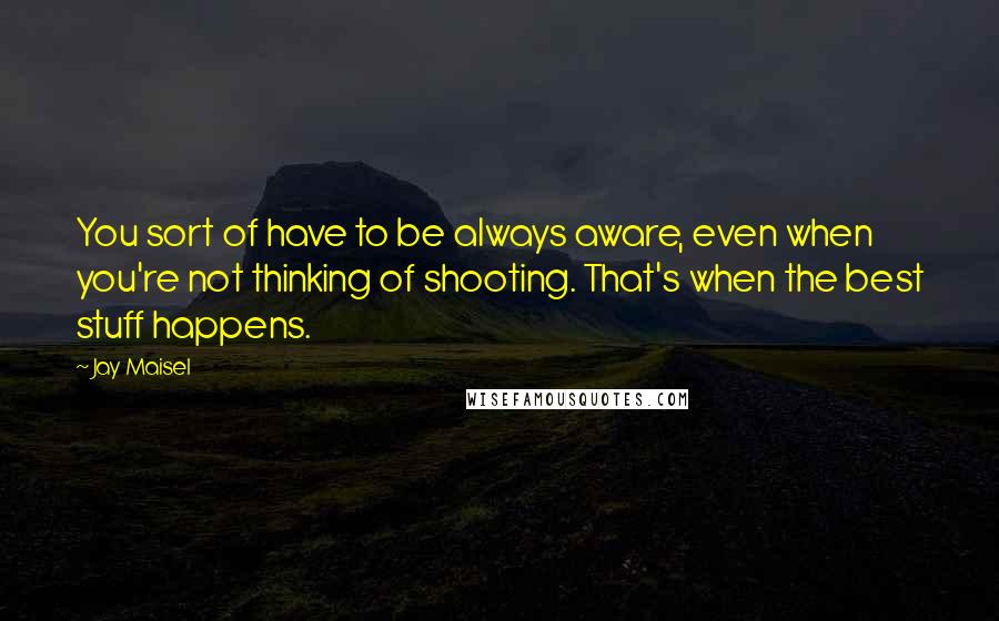 Jay Maisel Quotes: You sort of have to be always aware, even when you're not thinking of shooting. That's when the best stuff happens.