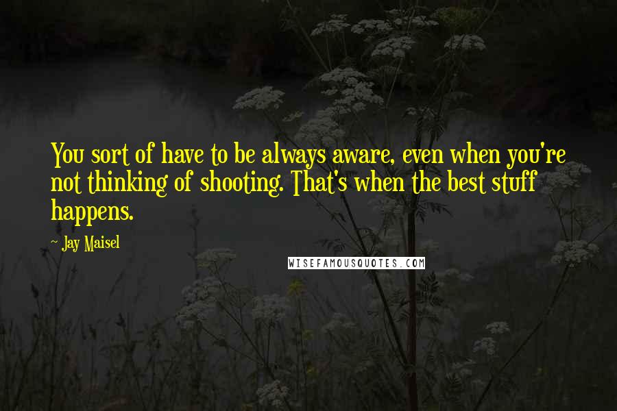 Jay Maisel Quotes: You sort of have to be always aware, even when you're not thinking of shooting. That's when the best stuff happens.