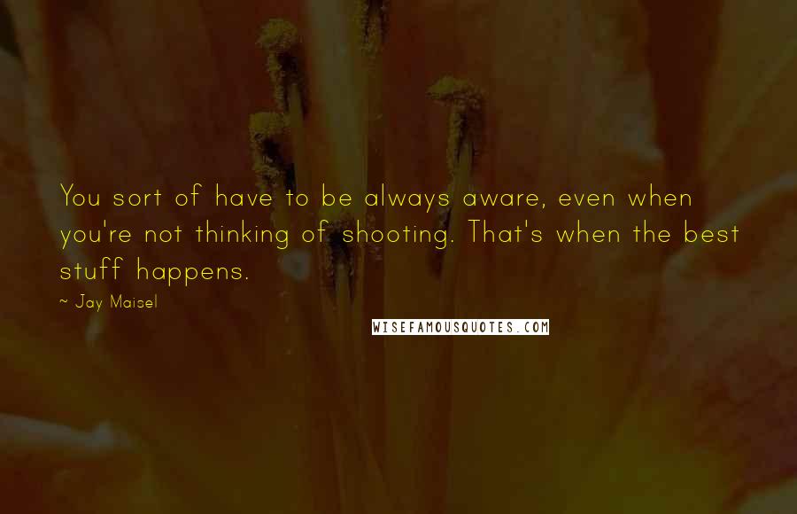 Jay Maisel Quotes: You sort of have to be always aware, even when you're not thinking of shooting. That's when the best stuff happens.