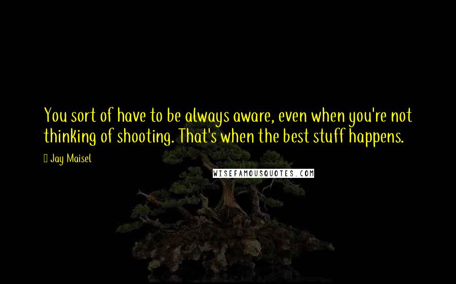 Jay Maisel Quotes: You sort of have to be always aware, even when you're not thinking of shooting. That's when the best stuff happens.