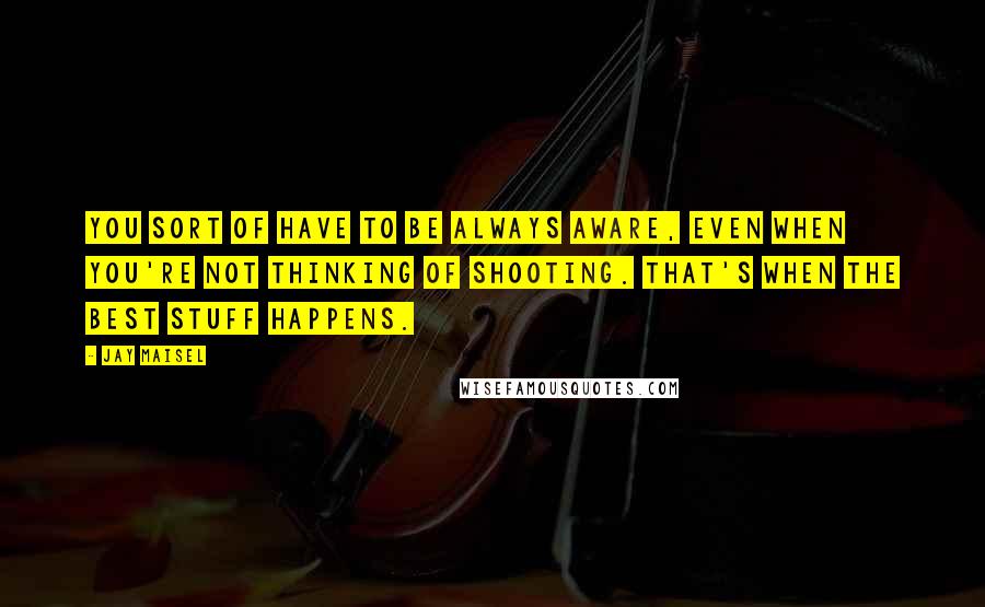 Jay Maisel Quotes: You sort of have to be always aware, even when you're not thinking of shooting. That's when the best stuff happens.