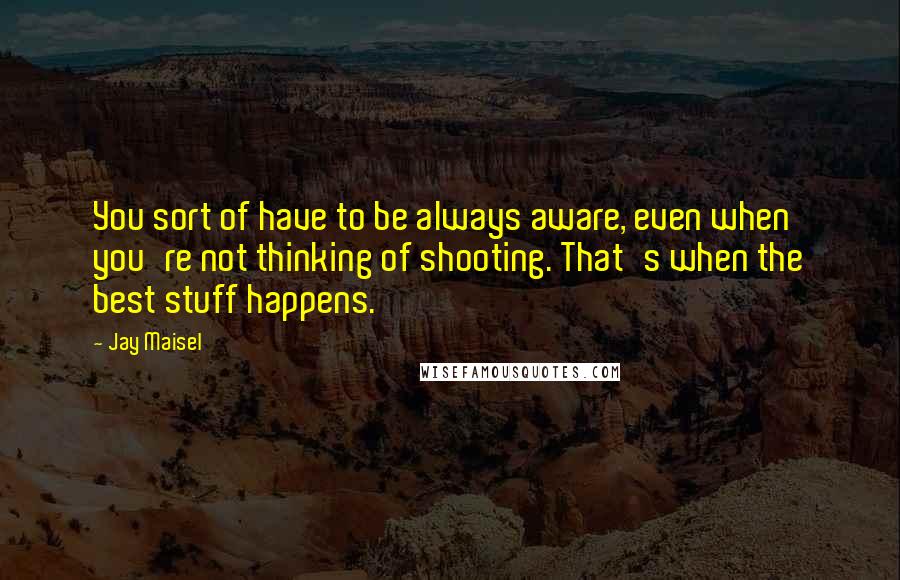 Jay Maisel Quotes: You sort of have to be always aware, even when you're not thinking of shooting. That's when the best stuff happens.