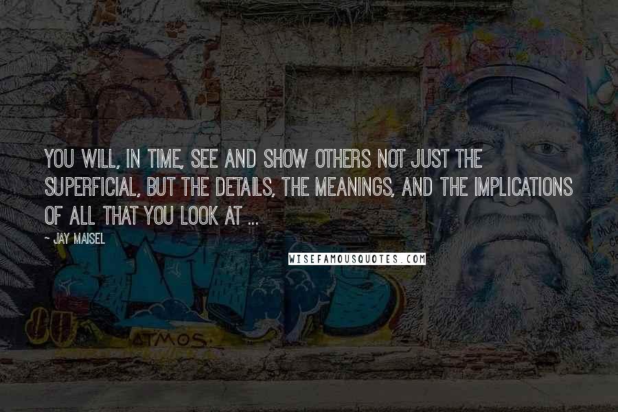 Jay Maisel Quotes: You will, in time, see and show others not just the superficial, but the details, the meanings, and the implications of all that you look at ...