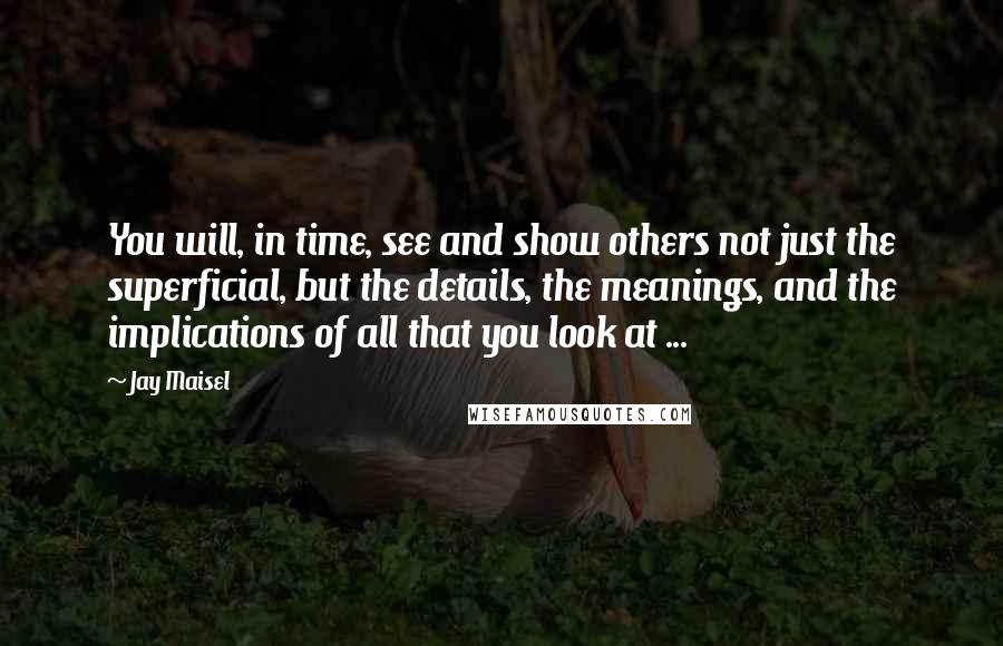 Jay Maisel Quotes: You will, in time, see and show others not just the superficial, but the details, the meanings, and the implications of all that you look at ...