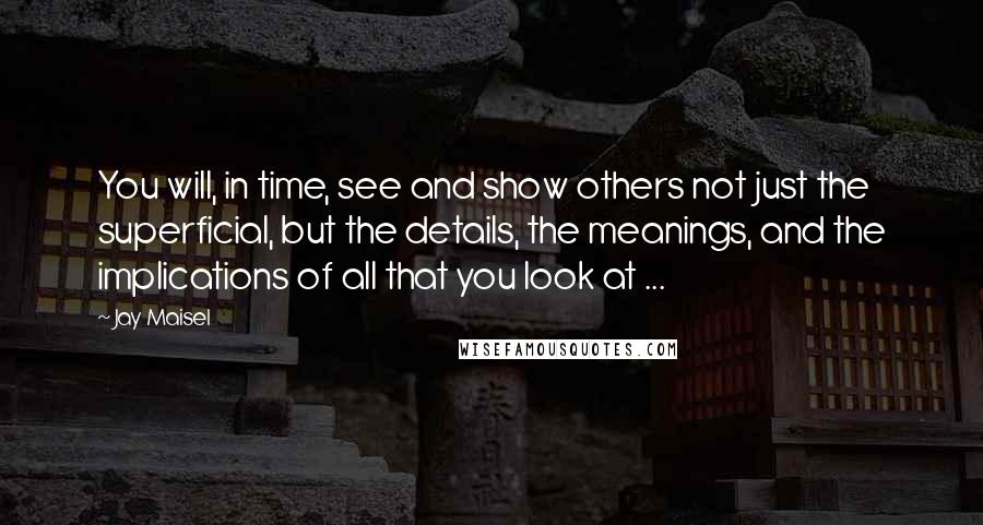 Jay Maisel Quotes: You will, in time, see and show others not just the superficial, but the details, the meanings, and the implications of all that you look at ...