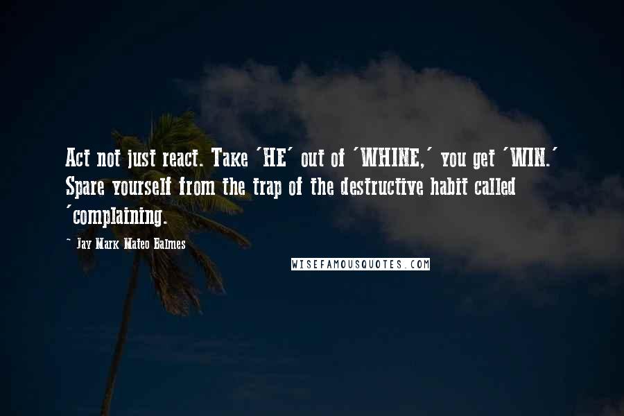 Jay Mark Mateo Balmes Quotes: Act not just react. Take 'HE' out of 'WHINE,' you get 'WIN.' Spare yourself from the trap of the destructive habit called 'complaining.