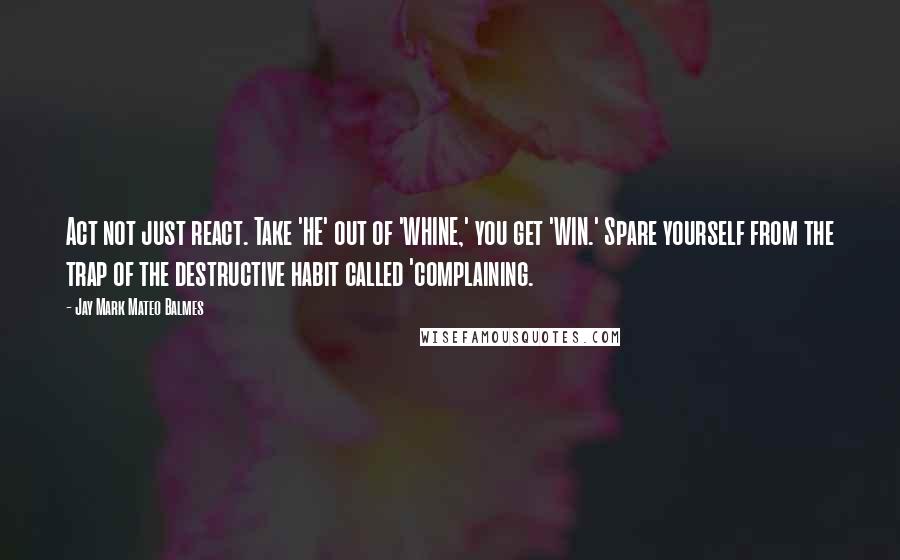 Jay Mark Mateo Balmes Quotes: Act not just react. Take 'HE' out of 'WHINE,' you get 'WIN.' Spare yourself from the trap of the destructive habit called 'complaining.