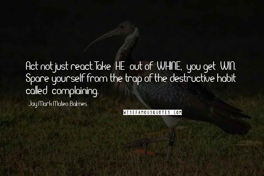 Jay Mark Mateo Balmes Quotes: Act not just react. Take 'HE' out of 'WHINE,' you get 'WIN.' Spare yourself from the trap of the destructive habit called 'complaining.