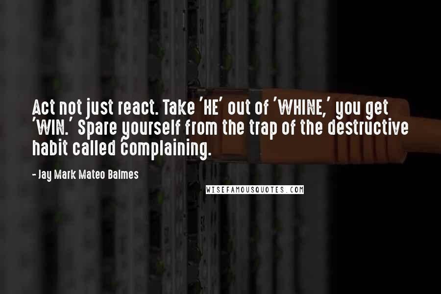 Jay Mark Mateo Balmes Quotes: Act not just react. Take 'HE' out of 'WHINE,' you get 'WIN.' Spare yourself from the trap of the destructive habit called 'complaining.