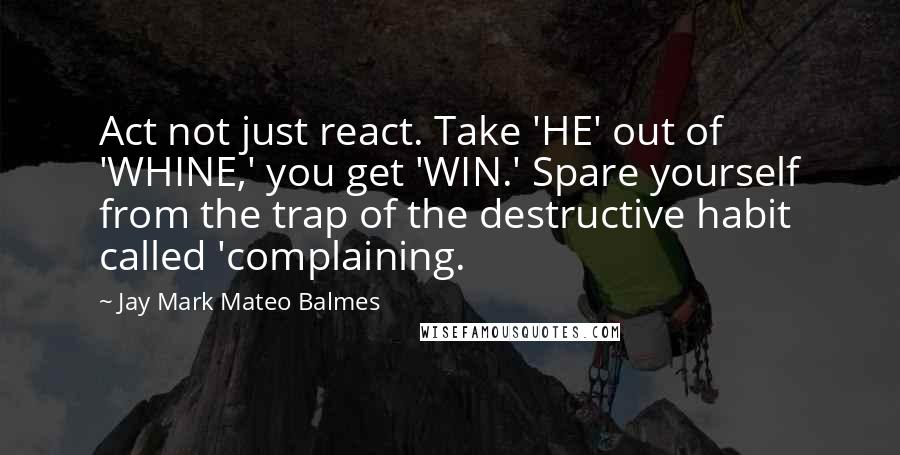 Jay Mark Mateo Balmes Quotes: Act not just react. Take 'HE' out of 'WHINE,' you get 'WIN.' Spare yourself from the trap of the destructive habit called 'complaining.