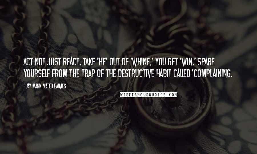 Jay Mark Mateo Balmes Quotes: Act not just react. Take 'HE' out of 'WHINE,' you get 'WIN.' Spare yourself from the trap of the destructive habit called 'complaining.