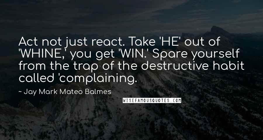 Jay Mark Mateo Balmes Quotes: Act not just react. Take 'HE' out of 'WHINE,' you get 'WIN.' Spare yourself from the trap of the destructive habit called 'complaining.