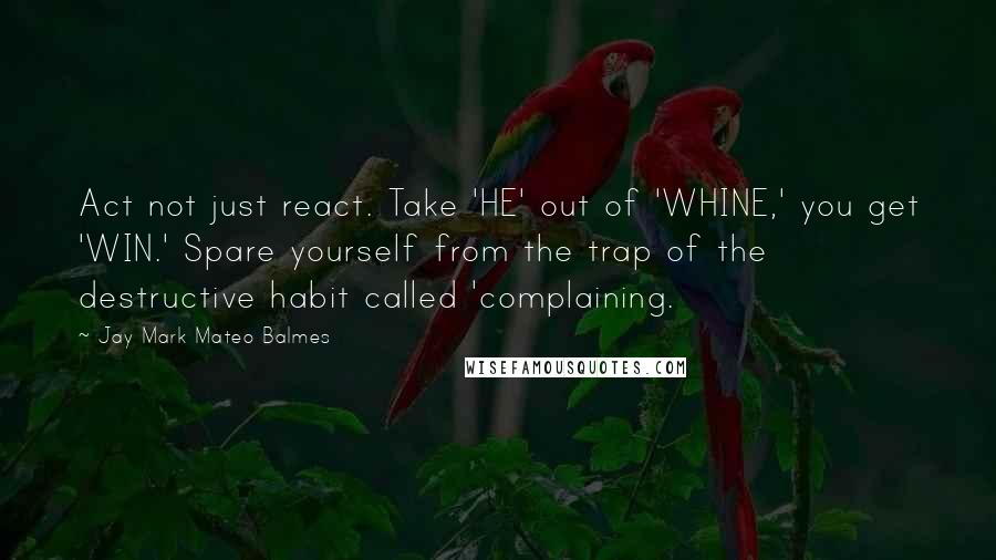 Jay Mark Mateo Balmes Quotes: Act not just react. Take 'HE' out of 'WHINE,' you get 'WIN.' Spare yourself from the trap of the destructive habit called 'complaining.