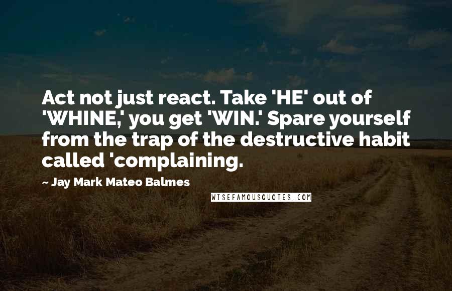 Jay Mark Mateo Balmes Quotes: Act not just react. Take 'HE' out of 'WHINE,' you get 'WIN.' Spare yourself from the trap of the destructive habit called 'complaining.