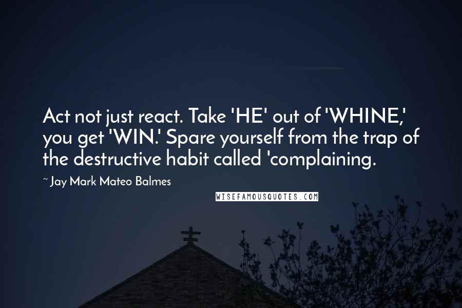 Jay Mark Mateo Balmes Quotes: Act not just react. Take 'HE' out of 'WHINE,' you get 'WIN.' Spare yourself from the trap of the destructive habit called 'complaining.