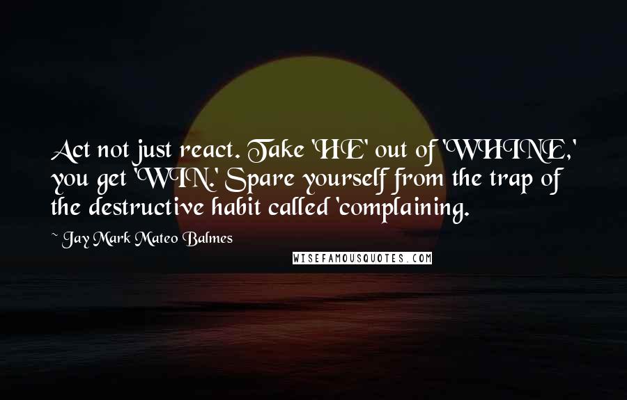 Jay Mark Mateo Balmes Quotes: Act not just react. Take 'HE' out of 'WHINE,' you get 'WIN.' Spare yourself from the trap of the destructive habit called 'complaining.