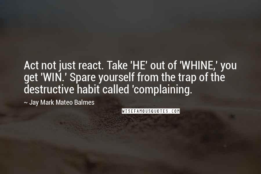 Jay Mark Mateo Balmes Quotes: Act not just react. Take 'HE' out of 'WHINE,' you get 'WIN.' Spare yourself from the trap of the destructive habit called 'complaining.