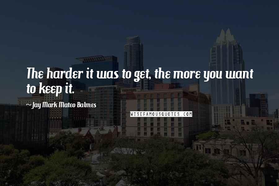 Jay Mark Mateo Balmes Quotes: The harder it was to get, the more you want to keep it.