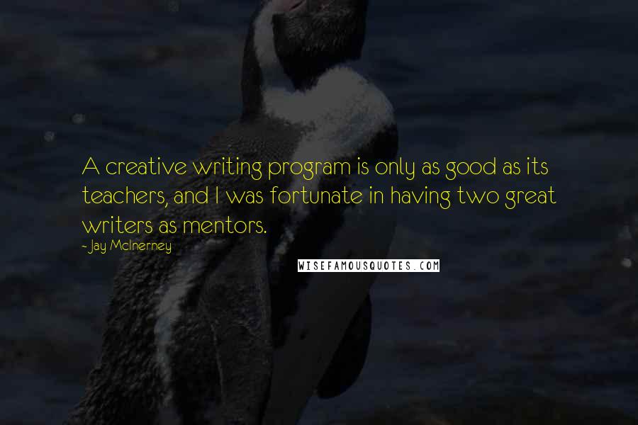 Jay McInerney Quotes: A creative writing program is only as good as its teachers, and I was fortunate in having two great writers as mentors.