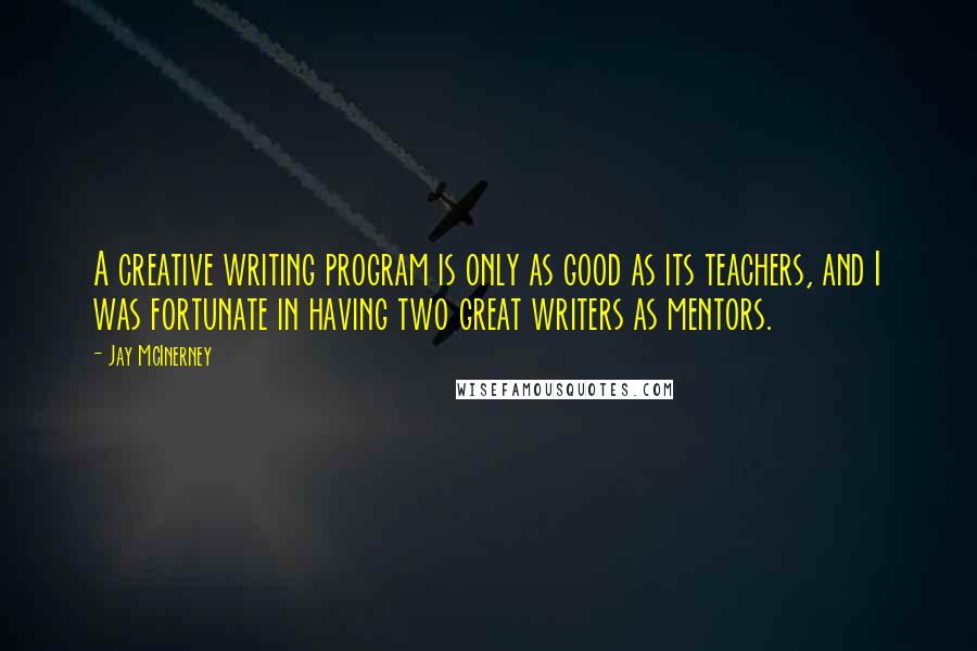 Jay McInerney Quotes: A creative writing program is only as good as its teachers, and I was fortunate in having two great writers as mentors.