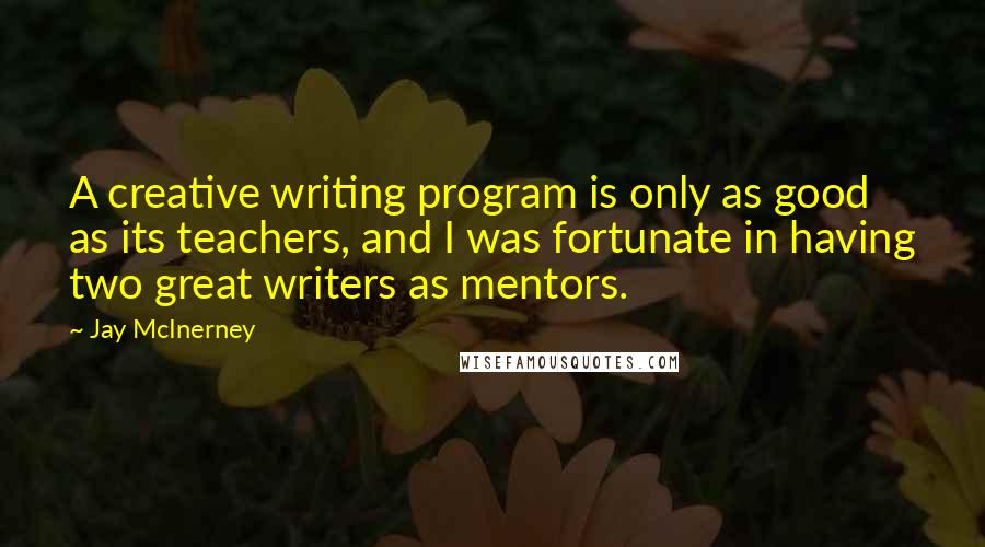 Jay McInerney Quotes: A creative writing program is only as good as its teachers, and I was fortunate in having two great writers as mentors.