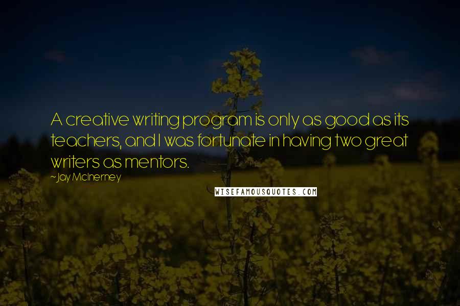Jay McInerney Quotes: A creative writing program is only as good as its teachers, and I was fortunate in having two great writers as mentors.