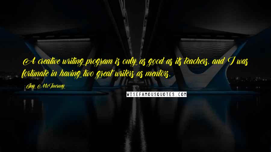 Jay McInerney Quotes: A creative writing program is only as good as its teachers, and I was fortunate in having two great writers as mentors.