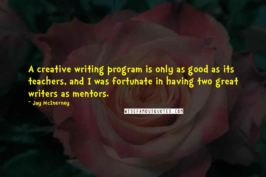 Jay McInerney Quotes: A creative writing program is only as good as its teachers, and I was fortunate in having two great writers as mentors.