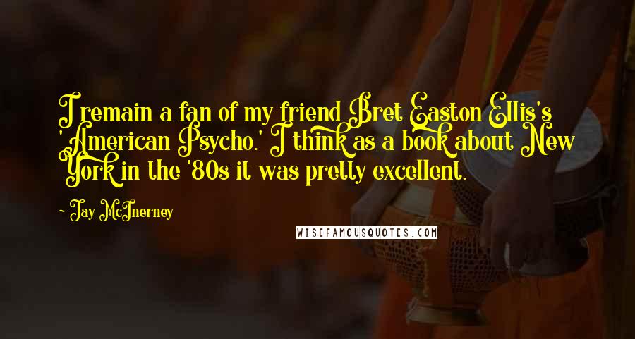 Jay McInerney Quotes: I remain a fan of my friend Bret Easton Ellis's 'American Psycho.' I think as a book about New York in the '80s it was pretty excellent.