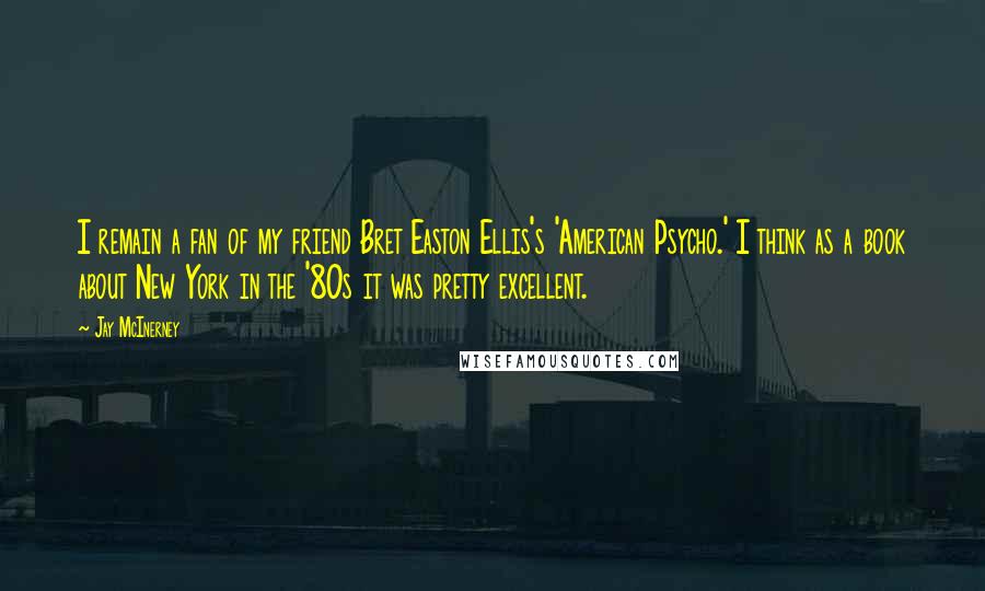 Jay McInerney Quotes: I remain a fan of my friend Bret Easton Ellis's 'American Psycho.' I think as a book about New York in the '80s it was pretty excellent.