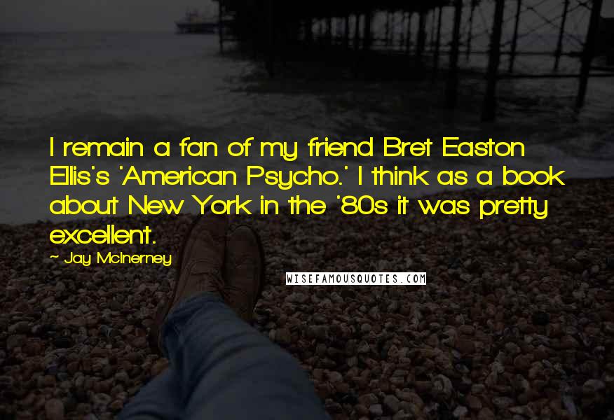 Jay McInerney Quotes: I remain a fan of my friend Bret Easton Ellis's 'American Psycho.' I think as a book about New York in the '80s it was pretty excellent.