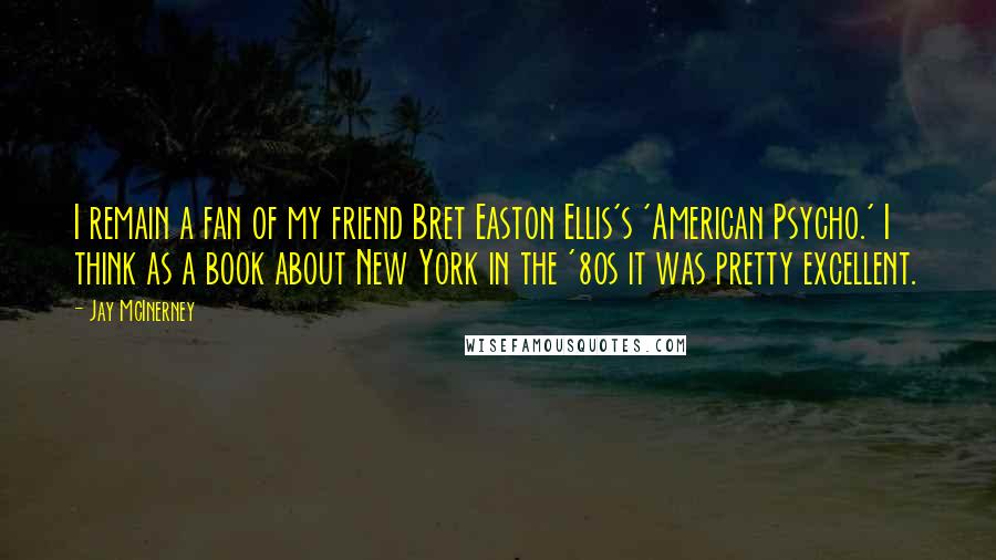 Jay McInerney Quotes: I remain a fan of my friend Bret Easton Ellis's 'American Psycho.' I think as a book about New York in the '80s it was pretty excellent.