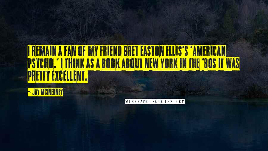 Jay McInerney Quotes: I remain a fan of my friend Bret Easton Ellis's 'American Psycho.' I think as a book about New York in the '80s it was pretty excellent.